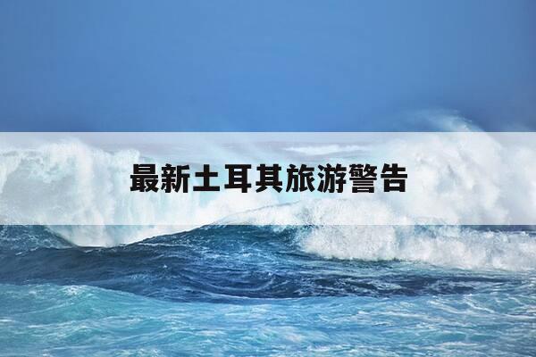 最新土耳其旅游警告-土耳其旅游开放了吗?-第1张图片-优惠活动网 最新土耳其旅游警告-土耳其旅游开放了吗?-第1张图片-优惠活动网