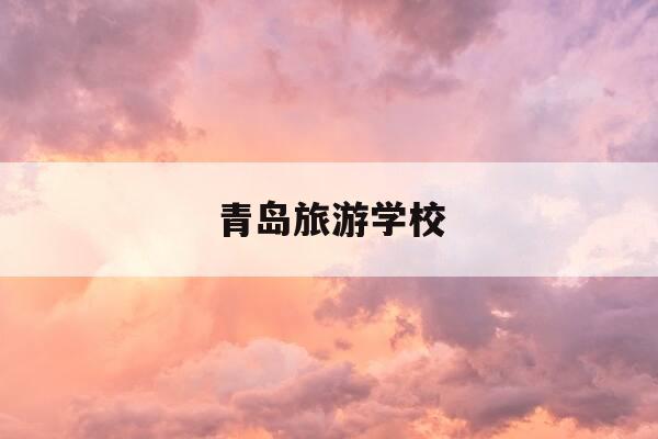 青岛旅游学校-青岛旅游学校有哪些专业-第1张图片-优惠活动网