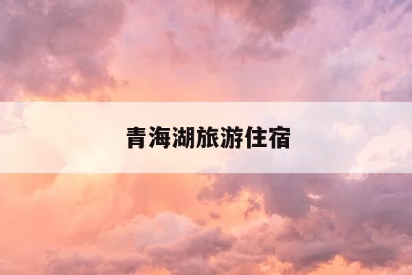 青海湖旅游住宿-青海湖旅游住宿哪里好-第1张图片-优惠活动网