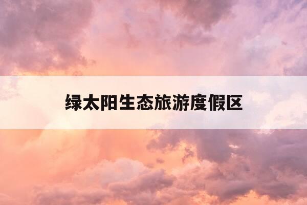 绿太阳生态旅游度假区-绿太阳生态旅游度假区攻略-第1张图片-优惠活动网