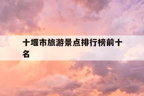 十堰市旅游景点排行榜前十名-十堰市旅游景点排行榜前十名有哪些-第1张图片-优惠活动网