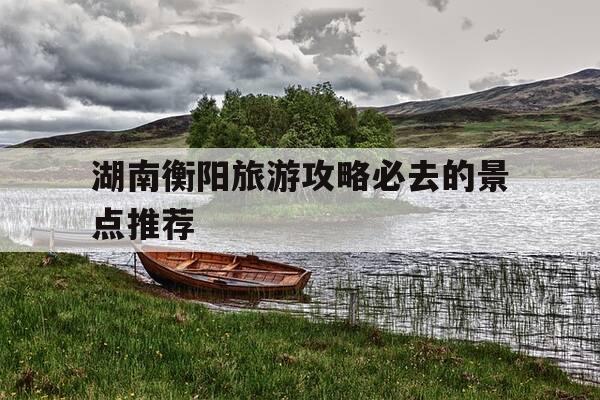 湖南衡阳旅游攻略必去的景点推荐-湖南衡阳旅游攻略必去的景点推荐图片-第1张图片-优惠活动网