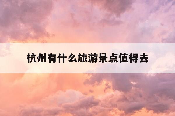 杭州有什么旅游景点值得去-杭州有什么旅游景点值得去玩-第1张图片-优惠活动网