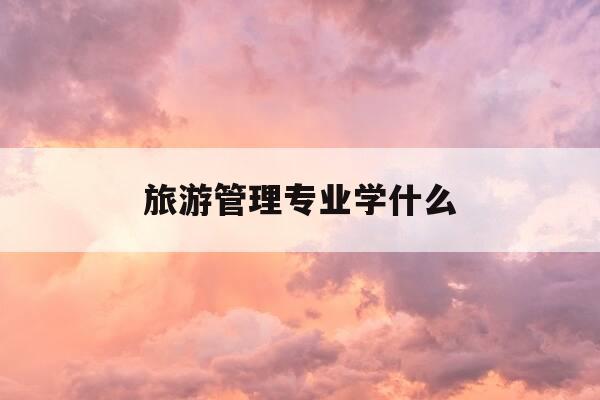 旅游管理专业学什么-旅游管理专业都学什么-第1张图片-优惠活动网 旅游管理专业学什么-旅游管理专业都学什么-第1张图片-优惠活动网