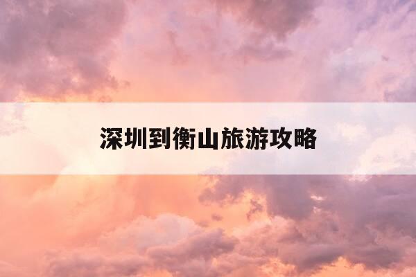 深圳到衡山旅游攻略-深圳到衡山怎么去方便-第1张图片-优惠活动网