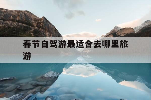 春节自驾游最适合去哪里旅游-春节自驾到哪里旅游最好-第1张图片-优惠活动网