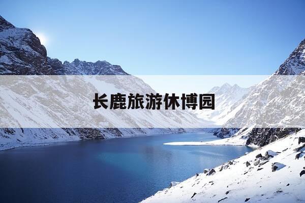 长鹿旅游休博园-长鹿旅游休博园可以带食物进去吗-第1张图片-优惠活动网 长鹿旅游休博园-长鹿旅游休博园可以带食物进去吗-第1张图片-优惠活动网