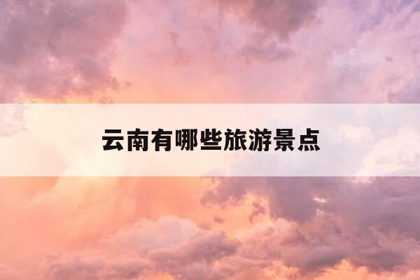 云南有哪些旅游景点-云南有哪些旅游景点值得去-第1张图片-优惠活动网 云南有哪些旅游景点-云南有哪些旅游景点值得去-第1张图片-优惠活动网