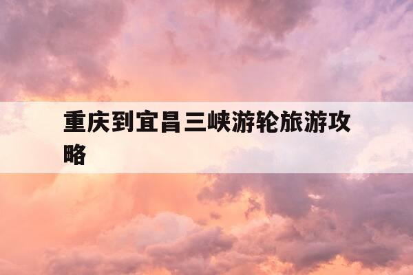 重庆到宜昌三峡游轮旅游攻略-重庆到宜昌三峡游轮旅游攻略路线-第1张图片-优惠活动网