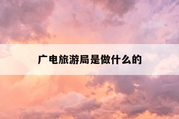 广电旅游局是做什么的-文化广电旅游局是做什么的-第1张图片-优惠活动网