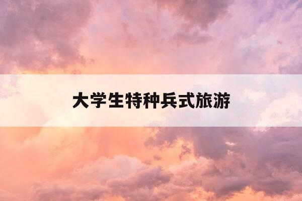 大学生特种兵式旅游-大学生特种兵式旅游辩论赛-第1张图片-优惠活动网