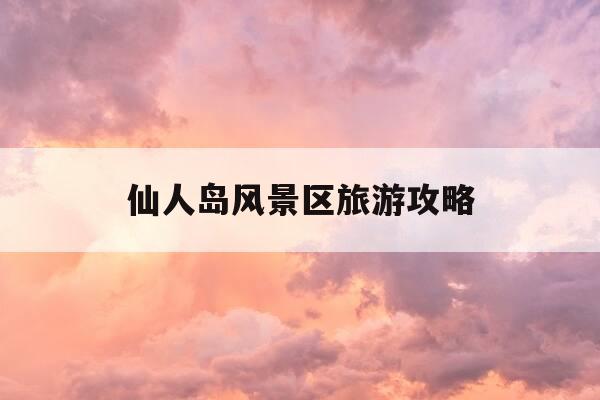 仙人岛风景区旅游攻略-仙人岛风景区旅游攻略一日游-第1张图片-优惠活动网