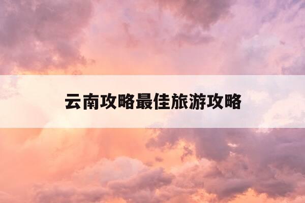 云南攻略最佳旅游攻略-云南攻略最佳旅游攻略地图-第1张图片-优惠活动网