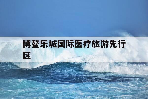 博鳌乐城国际医疗旅游先行区-博鳌乐城国际医疗旅游先行区官网-第1张图片-优惠活动网