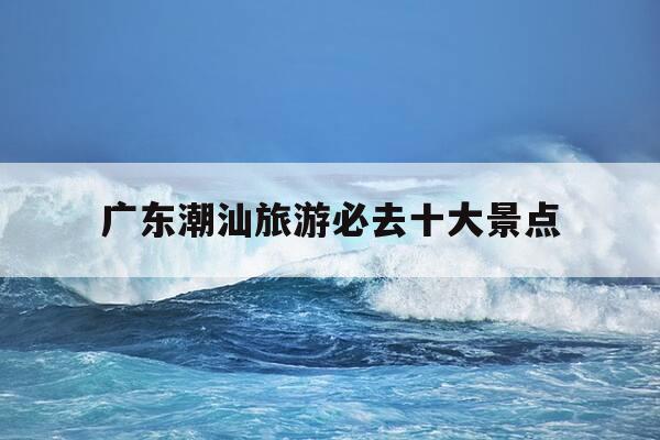 广东潮汕旅游必去十大景点-广东潮汕旅游必去十大景点有哪些-第1张图片-优惠活动网