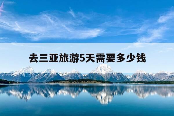 去三亚旅游5天需要多少钱-去三亚旅游五天大概要多少钱-第1张图片-优惠活动网
