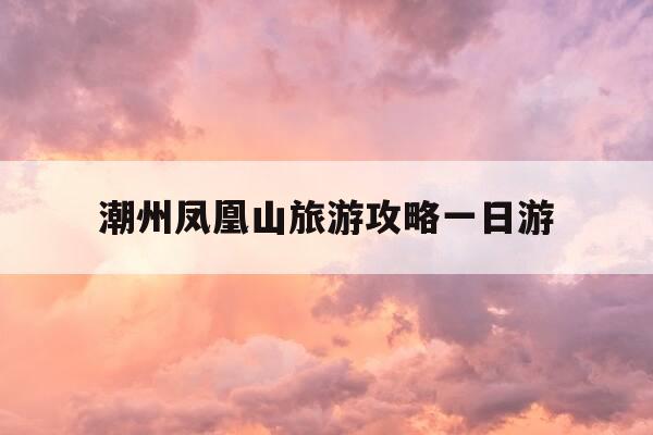 潮州凤凰山旅游攻略一日游-潮洲凤凰山自由行攻略-第1张图片-优惠活动网