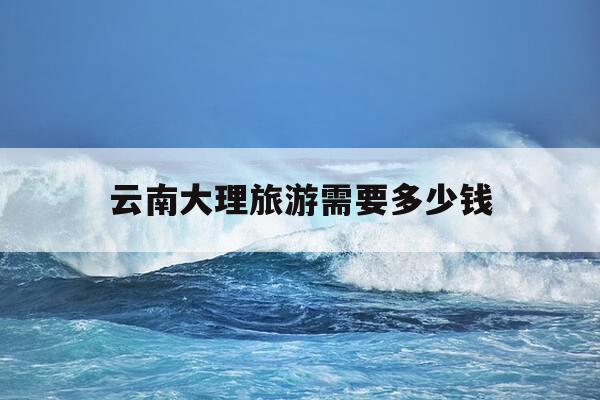 云南大理旅游需要多少钱-云南大理旅游需要多少钱一天-第1张图片-优惠活动网