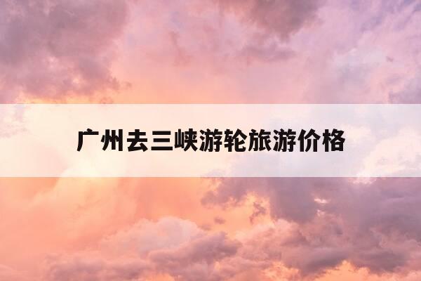 广州去三峡游轮旅游价格-广州到三峡自助游攻略-第1张图片-优惠活动网 广州去三峡游轮旅游价格-广州到三峡自助游攻略-第1张图片-优惠活动网