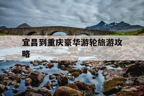 宜昌到重庆豪华游轮旅游攻略-宜昌到重庆最豪华的是什么游轮-第1张图片-优惠活动网