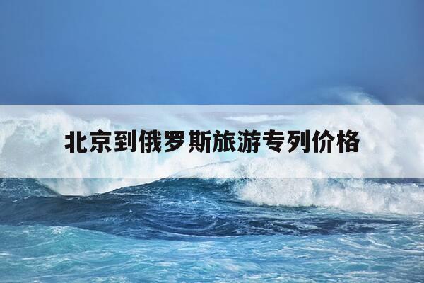 北京到俄罗斯旅游专列价格-北京到俄罗斯旅游专列价格k3往返多少-第1张图片-优惠活动网